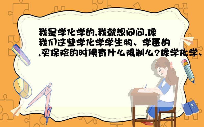 我是学化学的,我就想问问,像我们这些学化学学生物、学医的,买保险的时候有什么限制么?像学化学、生物、医学的这些人,虽然平时在实验中也是严格按照实验室的一些要求进行试验,但是长