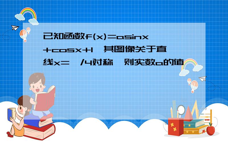 已知函数f(x)=asinx+cosx+1,其图像关于直线x=∏/4对称,则实数a的值