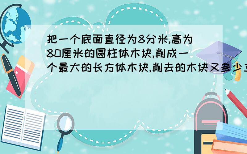 把一个底面直径为8分米,高为80厘米的圆柱体木块,削成一个最大的长方体木块,削去的木块又多少立方分米?快