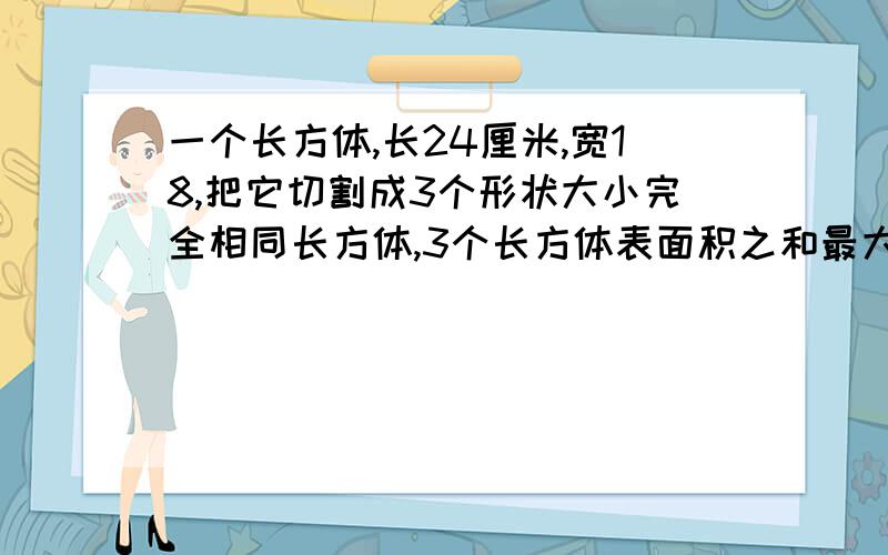 一个长方体,长24厘米,宽18,把它切割成3个形状大小完全相同长方体,3个长方体表面积之和最大是多平方厘米?你一定要在周六之前告诉我!