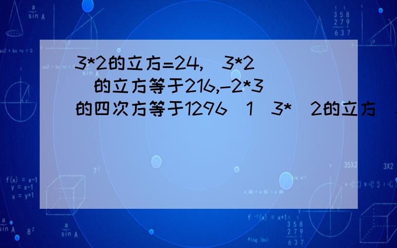 3*2的立方=24,（3*2）的立方等于216,-2*3的四次方等于1296(1)3*（2的立方）=24,（3*2）的立方等于216,（-2*3）的四次方等于1296,（8的平方）*（2分之一的平方）等于16,（8*2分之1）的平方等于16,（5的