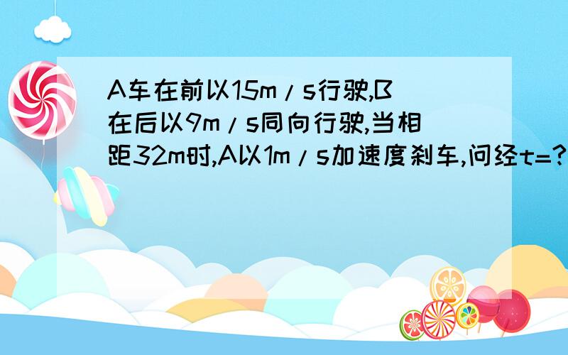 A车在前以15m/s行驶,B在后以9m/s同向行驶,当相距32m时,A以1m/s加速度刹车,问经t=?B追上A,此时离A车开始刹车的位置有多远?