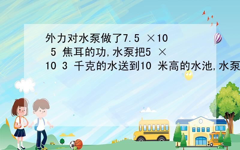 外力对水泵做了7.5 ×10 5 焦耳的功,水泵把5 ×10 3 千克的水送到10 米高的水池,水泵做的有用功是________ 焦耳,水泵的机械效率是_______ .（g 取10N/kg ）