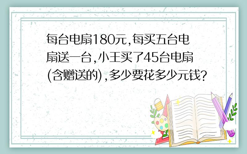 每台电扇180元,每买五台电扇送一台,小王买了45台电扇(含赠送的),多少要花多少元钱?