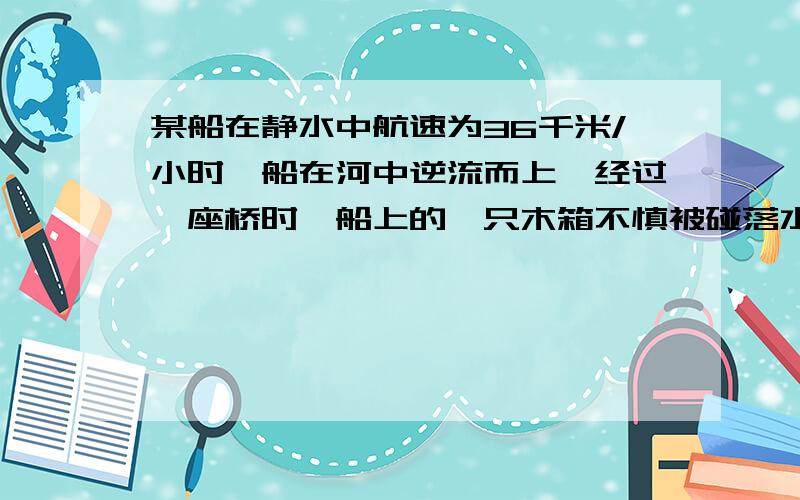 某船在静水中航速为36千米/小时,船在河中逆流而上,经过一座桥时,船上的一只木箱不慎被碰落水中,经过两看了答案,不明白,两分钟后发现木箱落水掉头去追木箱的时间为什么也是两分钟.