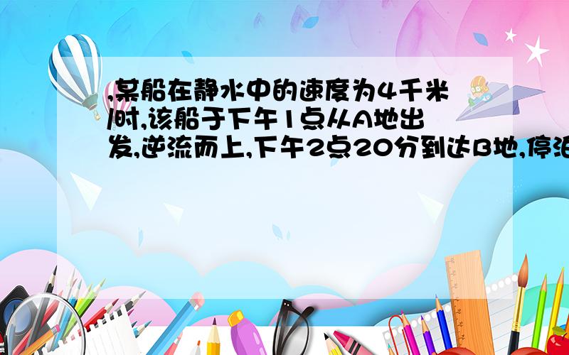 ,某船在静水中的速度为4千米/时,该船于下午1点从A地出发,逆流而上,下午2点20分到达B地,停泊1小时后返回