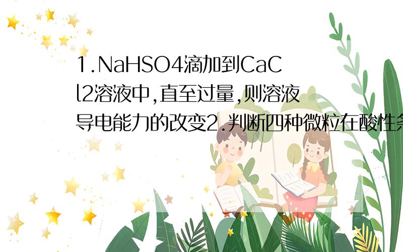 1.NaHSO4滴加到CaCl2溶液中,直至过量,则溶液导电能力的改变2.判断四种微粒在酸性条件下氧化性强若顺序①.向FeCl3溶液中滴加KI溶液,再加入CCl4振荡,CCl4层呈紫红色②.向FeCl3溶液中加入氯水,再加