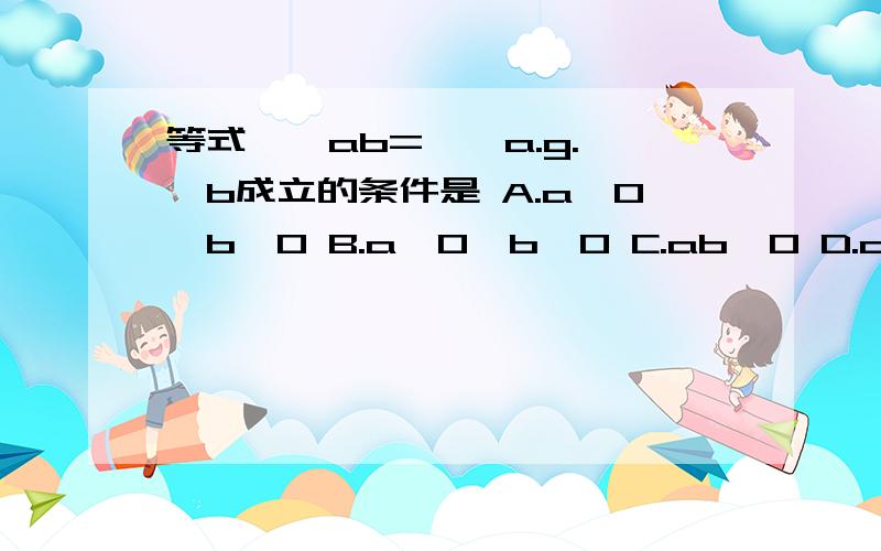 等式√￣ab=√￣a.g.√￣b成立的条件是 A.a>0,b>0 B.a》0,b>0 C.ab>0 D.ab》0