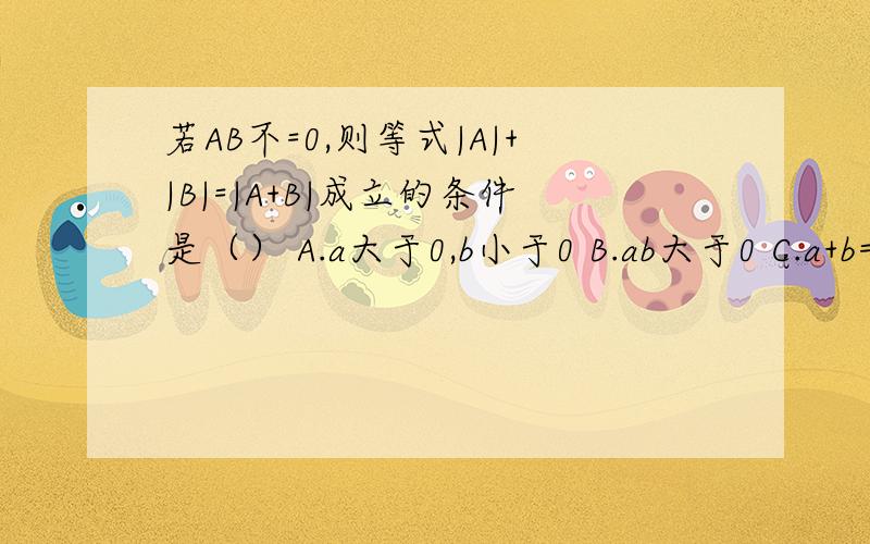 若AB不=0,则等式|A|+|B|=|A+B|成立的条件是（） A.a大于0,b小于0 B.ab大于0 C.a+b=0 D.ab小于0