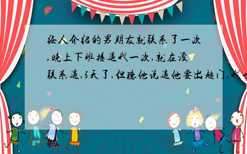 经人介绍的男朋友就联系了一次,晚上下班接过我一次,就在没联系过,5天了,但听他说过他要出趟门,我也没具体问,也没主动联系过.这么多天没联系,是不就意味着拜拜了?不反感,第一印象还行,