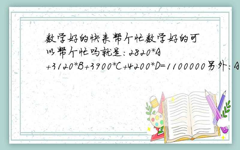 数学好的快来帮个忙数学好的可以帮个忙吗就是：2820*A+3120*B+3900*C+4200*D=1100000另外：A+B+C+D=360求 ABCD各数值（只要能凑齐360）最好D最小 ABC 可以大些 都尽量控制在100以内