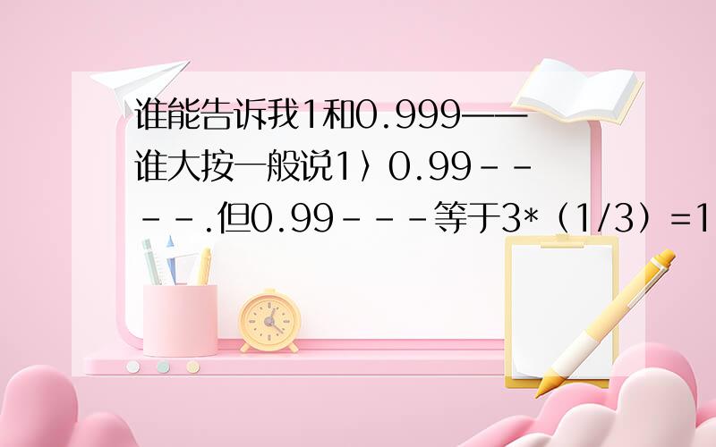 谁能告诉我1和0.999——谁大按一般说1〉0.99----.但0.99---等于3*（1/3）=1?到底谁大呢