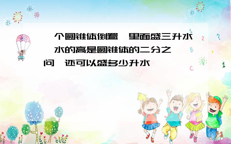 一个圆锥体倒置,里面盛三升水,水的高是圆锥体的二分之一,问,还可以盛多少升水