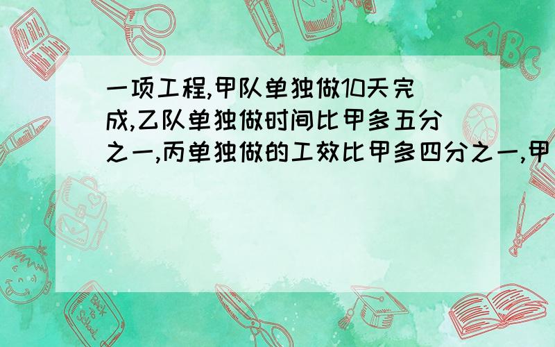 一项工程,甲队单独做10天完成,乙队单独做时间比甲多五分之一,丙单独做的工效比甲多四分之一,甲乙丙合作一项工程，甲队单独做10天完成，乙队单独做时间比甲多五分之一，丙单独做的工