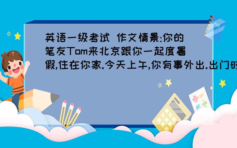 英语一级考试 作文情景:你的笔友Tom来北京跟你一起度暑假,住在你家.今天上午,你有事外出.出门时,他还在睡觉.任务:请用英语给他写一张50字左右的便条.便条写在主观题答题卡上.告诉他：1,