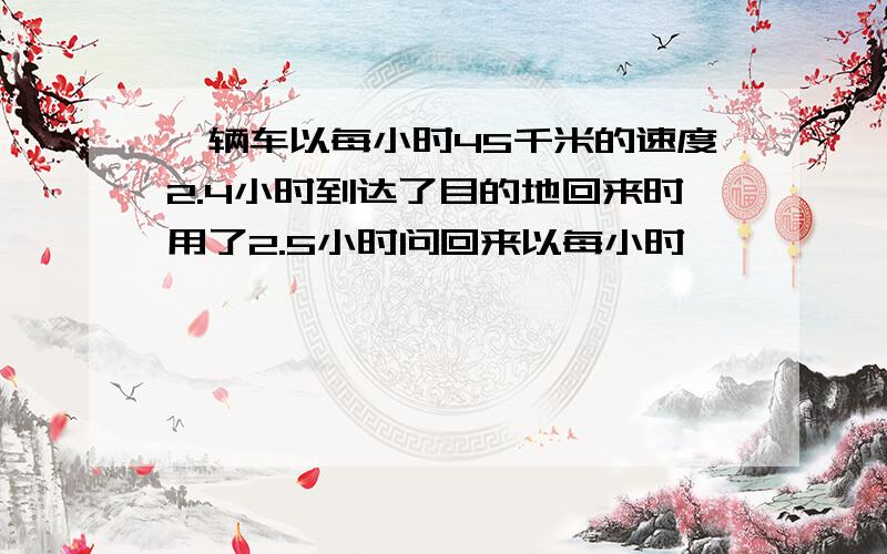 一辆车以每小时45千米的速度2.4小时到达了目的地回来时用了2.5小时问回来以每小时