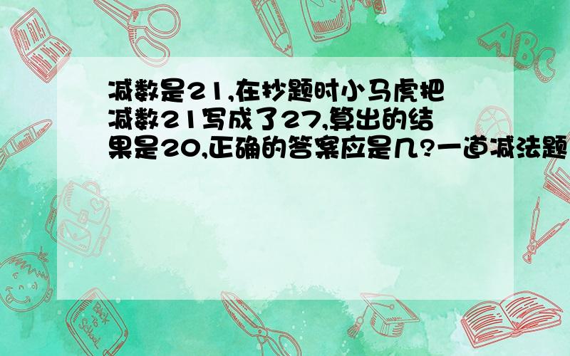 减数是21,在抄题时小马虎把减数21写成了27,算出的结果是20,正确的答案应是几?一道减法题，减数是21，在抄题时小马虎把减数21写成了27，算出的结果是20，正确的答案应是几？