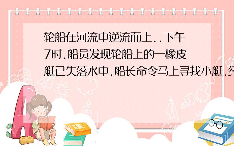 轮船在河流中逆流而上..下午7时.船员发现轮船上的一橡皮艇已失落水中.船长命令马上寻找小艇.经过一小时的追寻,终于追上了顺流而下的小艇.如果轮船在整个过程中的动力不变,那么据此判