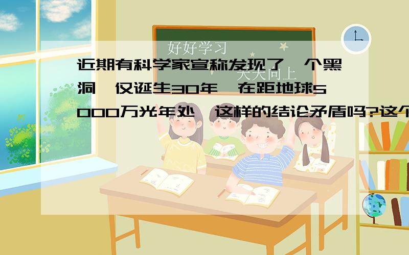 近期有科学家宣称发现了一个黑洞,仅诞生30年,在距地球5000万光年处,这样的结论矛盾吗?这个黑洞仅诞生30年,在距地球5000万光年处,这是两个很矛盾的结论!在距地球5000万光年处,也就是说他的