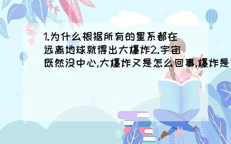 1.为什么根据所有的星系都在远离地球就得出大爆炸2.宇宙既然没中心,大爆炸又是怎么回事,爆炸是有中心的没明白呀