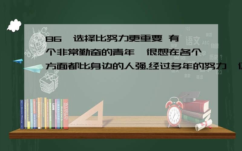 86、选择比努力更重要 有一个非常勤奋的青年,很想在各个方面都比身边的人强.经过多年的努力,仍然仍然没有长进,他很苦恼,就向智者请教.智者叫来正在砍柴的3个弟子,嘱咐说：“你们带这