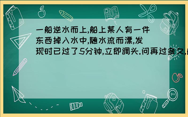 一船逆水而上,船上某人有一件东西掉入水中,随水流而漂,发现时已过了5分钟,立即调头.问再过多久,船才能追上所掉的东西?