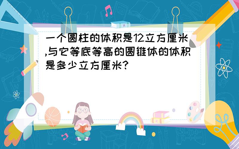 一个圆柱的体积是12立方厘米,与它等底等高的圆锥体的体积是多少立方厘米?