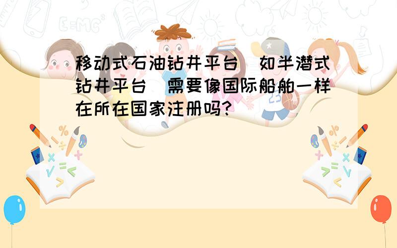 移动式石油钻井平台（如半潜式钻井平台）需要像国际船舶一样在所在国家注册吗?