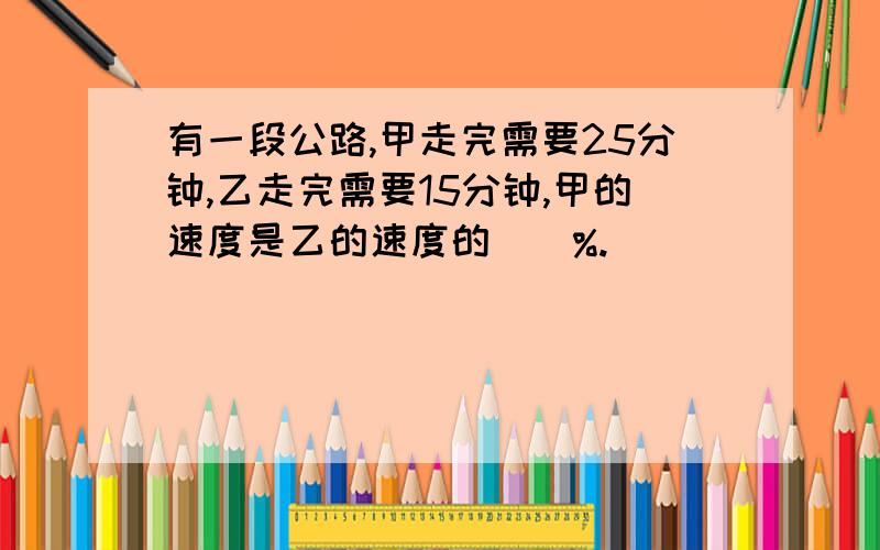 有一段公路,甲走完需要25分钟,乙走完需要15分钟,甲的速度是乙的速度的（）%.