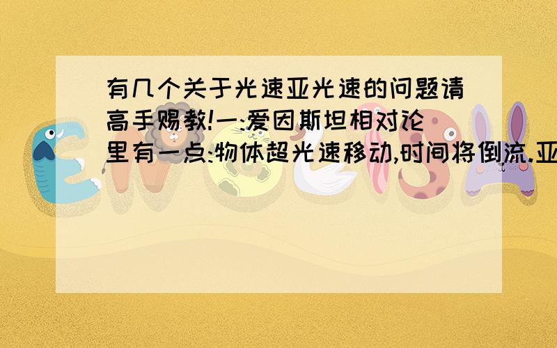 有几个关于光速亚光速的问题请高手赐教!一:爱因斯坦相对论里有一点:物体超光速移动,时间将倒流.亚光速移动,时光将变慢,(后一点不知道是不是他说的)我想问的是:假若一飞船以接近光速的