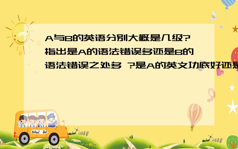 A与B的英语分别大概是几级?指出是A的语法错误多还是B的语法错误之处多 ?是A的英文功底好还是B的英文功底好? 分别指出A和B的英语可能是几级? A : Will you travel at the ChangLong water world tomorrow ? B