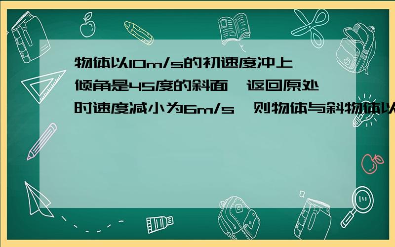 物体以10m/s的初速度冲上倾角是45度的斜面,返回原处时速度减小为6m/s,则物体与斜物体以10m/s的初速度冲上倾角是45度的斜面，返回原处时速度减小为6m/s，则物体与斜面间的动摩擦因数是多少