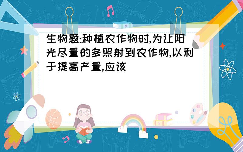 生物题:种植农作物时,为让阳光尽量的多照射到农作物,以利于提高产量,应该