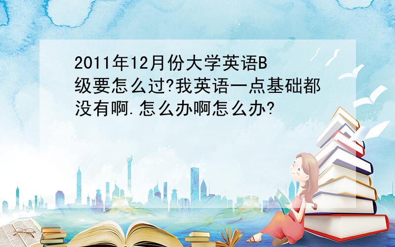 2011年12月份大学英语B级要怎么过?我英语一点基础都没有啊.怎么办啊怎么办?