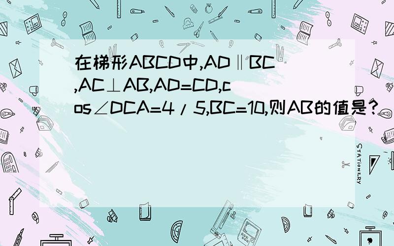 在梯形ABCD中,AD‖BC,AC⊥AB,AD=CD,cos∠DCA=4/5,BC=10,则AB的值是?