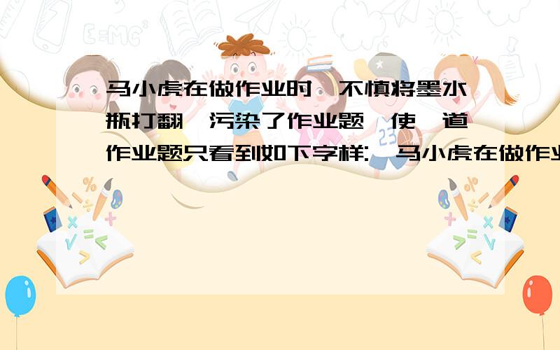 马小虎在做作业时,不慎将墨水瓶打翻,污染了作业题,使一道作业题只看到如下字样: