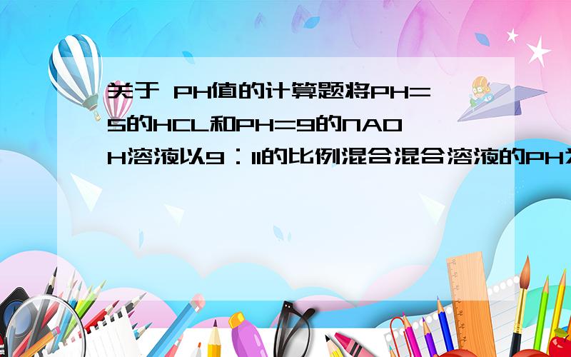 关于 PH值的计算题将PH=5的HCL和PH=9的NAOH溶液以9：11的比例混合混合溶液的PH为多少?将45ML 0.1mol/L的HCL溶液和5ML0.5MOL/L的Ba（OH)2溶液混合并稀释至500ML,所得溶液的PH值为?