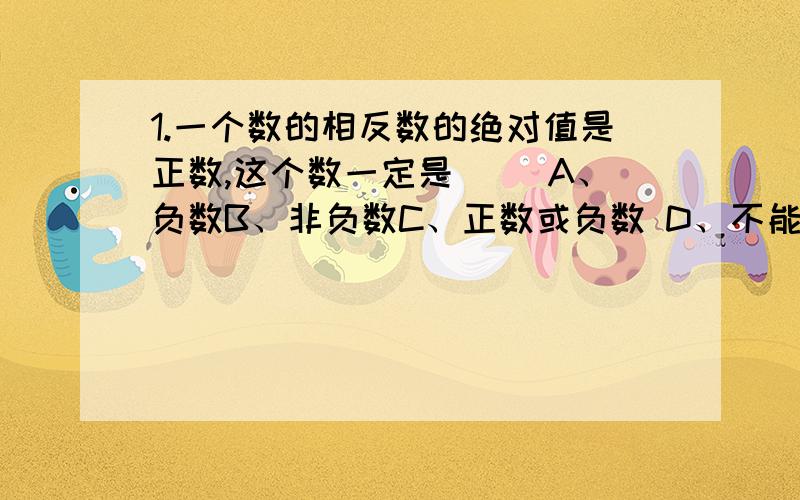 1.一个数的相反数的绝对值是正数,这个数一定是（ ）A、负数B、非负数C、正数或负数 D、不能确定