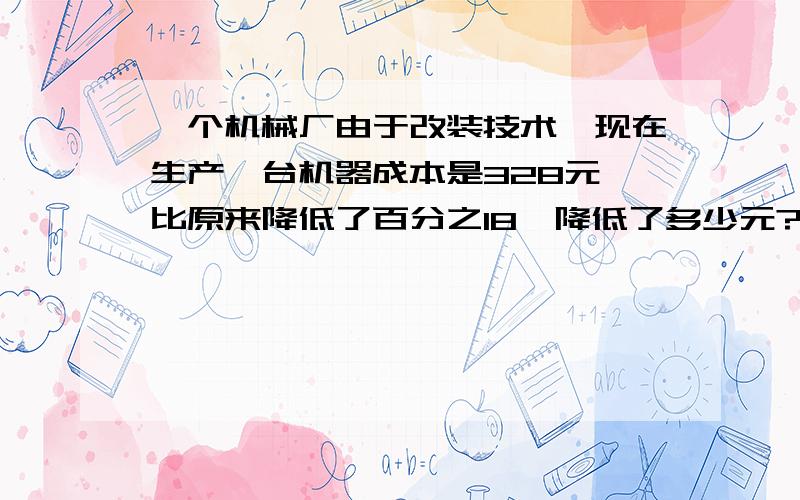 一个机械厂由于改装技术,现在生产一台机器成本是328元,比原来降低了百分之18,降低了多少元?2分钟回答快急