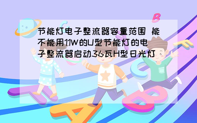 节能灯电子整流器容量范围 能不能用11W的U型节能灯的电子整流器启动36瓦H型日光灯