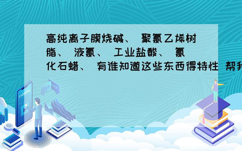 高纯离子膜烧碱、 聚氯乙烯树脂、 液氯、 工业盐酸、 氯化石蜡、 有谁知道这些东西得特性 帮我整理下 我有急用