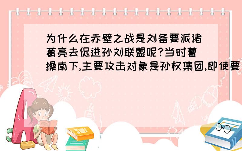 为什么在赤壁之战是刘备要派诸葛亮去促进孙刘联盟呢?当时曹操南下,主要攻击对象是孙权集团,即使要寻群帮助也是孙权集团的事啊!