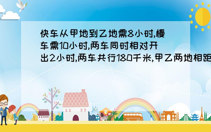 快车从甲地到乙地需8小时,慢车需10小时,两车同时相对开出2小时,两车共行180千米,甲乙两地相距多少千米