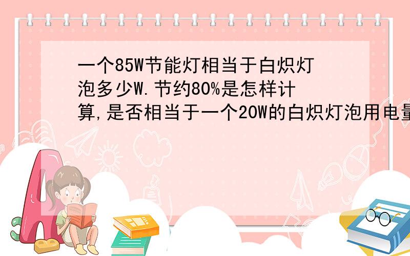 一个85W节能灯相当于白炽灯泡多少W.节约80%是怎样计算,是否相当于一个20W的白炽灯泡用电量