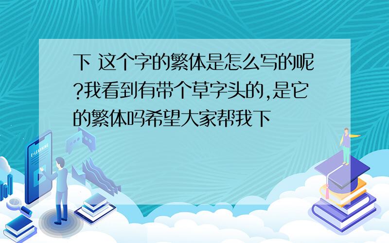 下 这个字的繁体是怎么写的呢?我看到有带个草字头的,是它的繁体吗希望大家帮我下