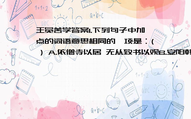 王冕苦学答案1.下列句子中加点的词语意思相同的一项是：( ) A.依僧寺以居 无从致书以观B.安阳韩性闻而异之 恃卫之臣不懈于内C.暮归,亡其牛 其真无马耶D．录为弟子． 或异二者之为,何哉?