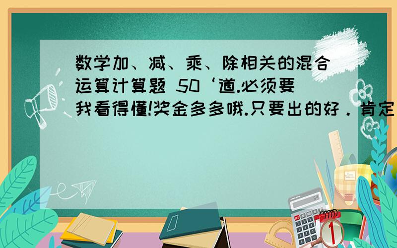 数学加、减、乘、除相关的混合运算计算题 50‘道.必须要我看得懂!奖金多多哦.只要出的好。肯定追加奖金