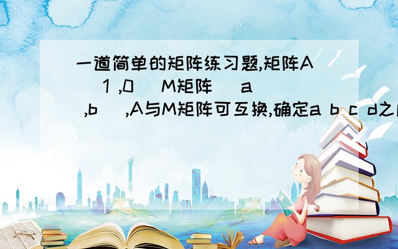 一道简单的矩阵练习题,矩阵A[ 1 ,0] M矩阵 [a ,b] ,A与M矩阵可互换,确定a b c d之间的关系,并写出矩阵M[ 2,-1] [ c,d]另外想问下一个矩阵 2*3 ,它会有矩阵倒数吗