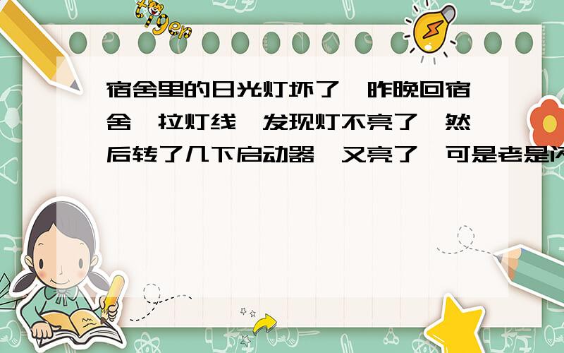 宿舍里的日光灯坏了,昨晚回宿舍一拉灯线,发现灯不亮了,然后转了几下启动器,又亮了,可是老是闪,然后亮了不到两分钟就又灭了,请问下这是启动器坏了还是灯管的问题?只有转一下启动器才