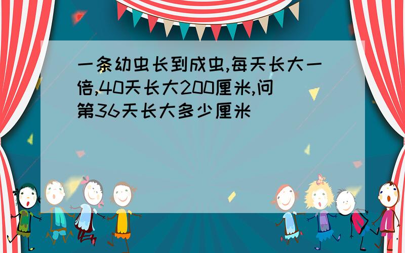 一条幼虫长到成虫,每天长大一倍,40天长大200厘米,问第36天长大多少厘米